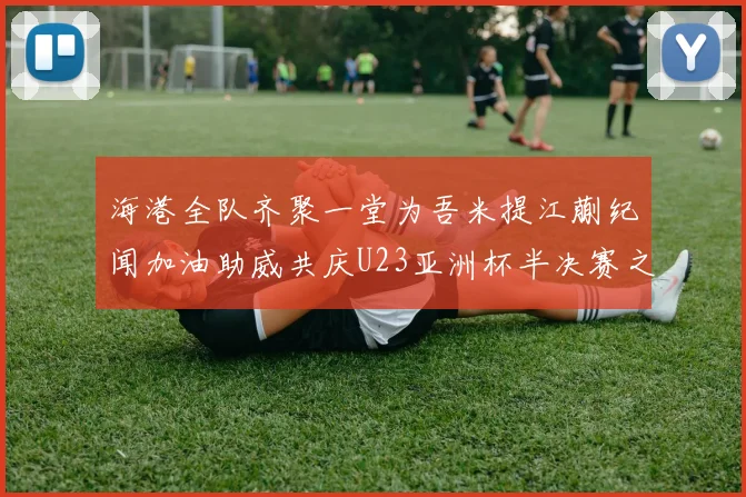 海港全队齐聚一堂为吾米提江蒯纪闻加油助威共庆U23亚洲杯半决赛之夜