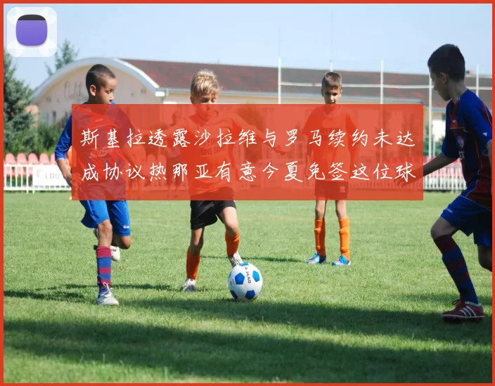 斯基拉透露沙拉维与罗马续约未达成协议热那亚有意今夏免签这位球员