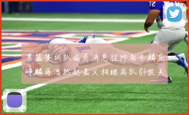 男篮集训队减员消息程帅澎齐麟庞峥麟蒋浩然赵嘉义相继离队引发关注