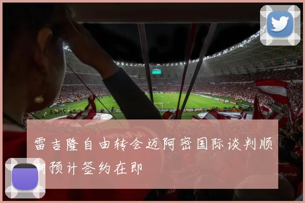 雷吉隆自由转会迈阿密国际谈判顺利预计签约在即