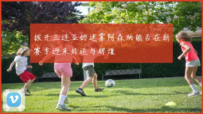 拨开三连亚的迷雾阿森纳能否在新赛季迎来好运与辉煌