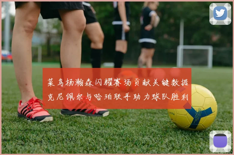 菜鸟杨瀚森闪耀赛场贡献关键数据克尼佩尔与哈珀联手助力球队胜利