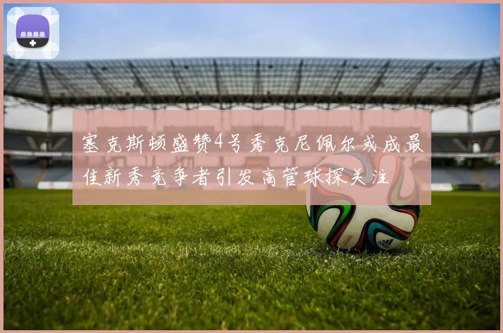 塞克斯顿盛赞4号秀克尼佩尔或成最佳新秀竞争者引发高管球探关注