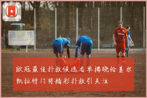 欧冠最佳扑救候选名单揭晓恰基尔凯拉特门将精彩扑救引关注
