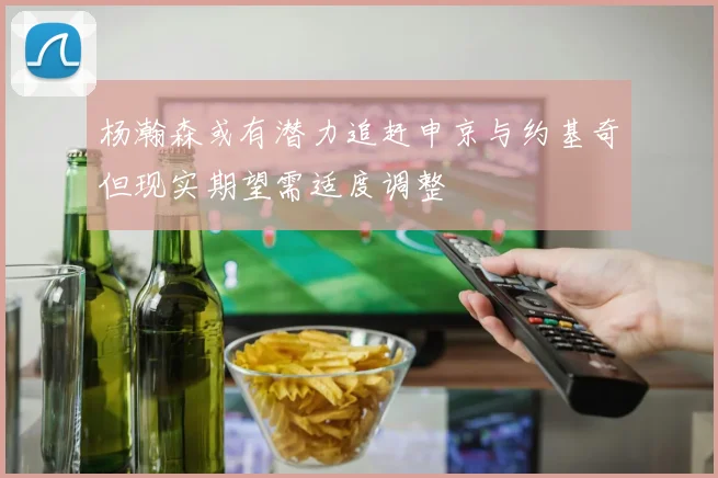 杨瀚森或有潜力追赶申京与约基奇但现实期望需适度调整