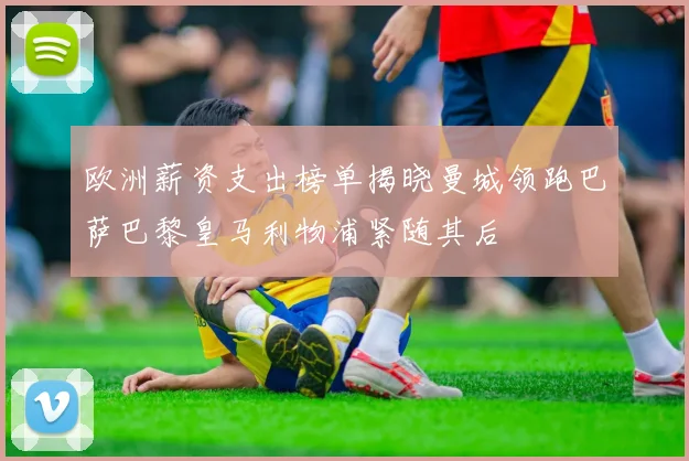欧洲薪资支出榜单揭晓曼城领跑巴萨巴黎皇马利物浦紧随其后