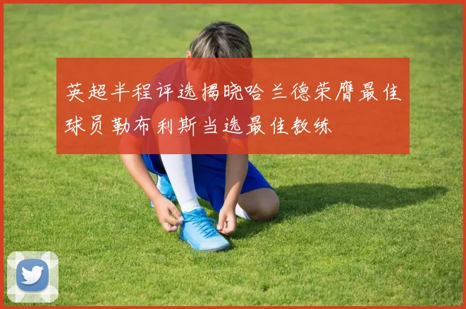 英超半程评选揭晓哈兰德荣膺最佳球员勒布利斯当选最佳教练
