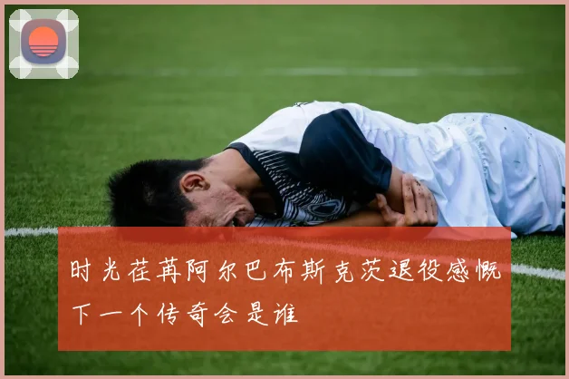 时光荏苒阿尔巴布斯克茨退役感慨下一个传奇会是谁