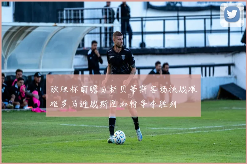 欧联杯前瞻分析贝蒂斯客场挑战艰难罗马迎战斯图加特争夺胜利