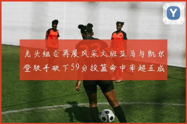光头组合再展风采文班亚马与凯尔登联手砍下59分投篮命中率超五成