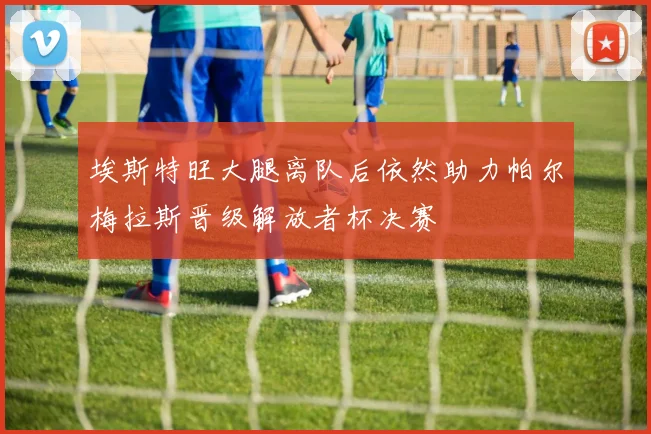 埃斯特旺大腿离队后依然助力帕尔梅拉斯晋级解放者杯决赛