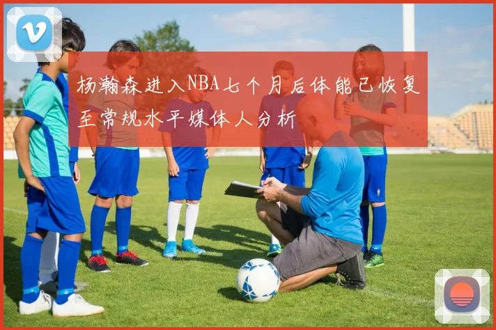 杨瀚森进入NBA七个月后体能已恢复至常规水平媒体人分析