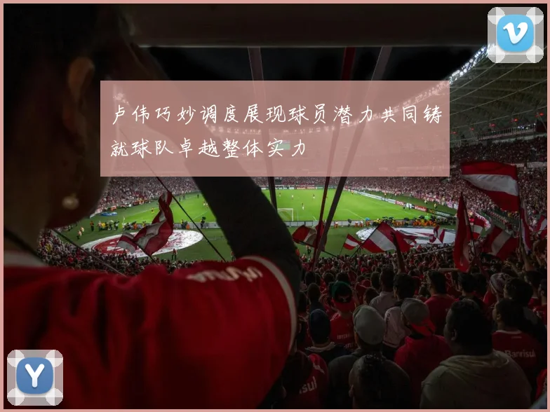 卢伟巧妙调度展现球员潜力共同铸就球队卓越整体实力